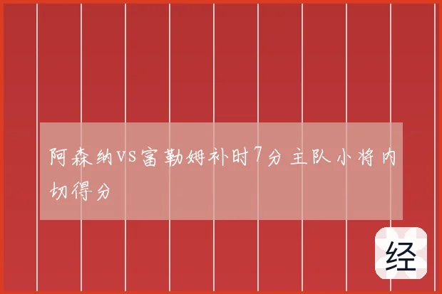 阿森纳vs富勒姆补时7分主队小将内切得分